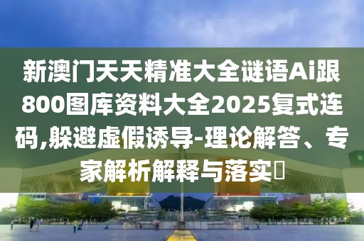 新澳門天天精準大全謎語Ai跟800圖庫資料大全2025復式連碼,躲避虛假誘導-理論解答、專家解析解釋與落實?
