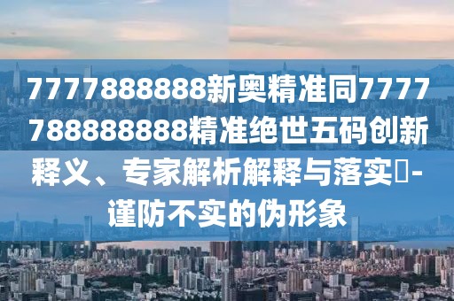 7777888888新奧精準(zhǔn)同7777788888888精準(zhǔn)絕世五碼創(chuàng)新釋義、專家解析解釋與落實(shí)?-謹(jǐn)防不實(shí)的偽形象