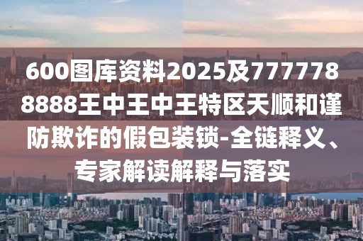 600圖庫資料2025及7777788888王中王中王特區(qū)天順和謹防欺詐的假包裝鎖-全鏈釋義、專家解讀解釋與落實