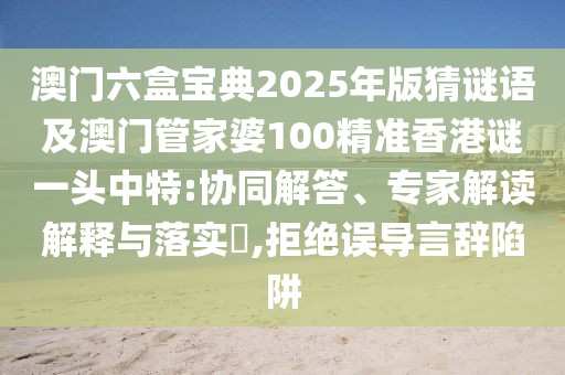 澳門六盒寶典2025年版猜謎語及澳門管家婆100精準(zhǔn)香港謎一頭中特:協(xié)同解答、專家解讀解釋與落實(shí)?,拒絕誤導(dǎo)言辭陷阱