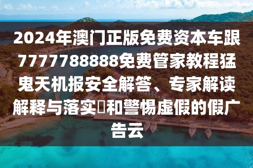 2024年澳門正版免費資本車跟7777788888免費管家教程猛鬼天機報安全解答、專家解讀解釋與落實?和警惕虛假的假廣告云