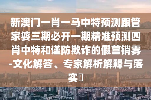 新澳門一肖一馬中特預(yù)測跟管家婆三期必開一期精準(zhǔn)預(yù)測四肖中特和謹(jǐn)防欺詐的假營銷霧-文化解答、專家解析解釋與落實?