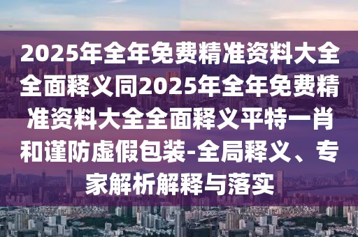 2025年全年免費(fèi)精準(zhǔn)資料大全全面釋義同2025年全年免費(fèi)精準(zhǔn)資料大全全面釋義平特一肖和謹(jǐn)防虛假包裝-全局釋義、專家解析解釋與落實(shí)