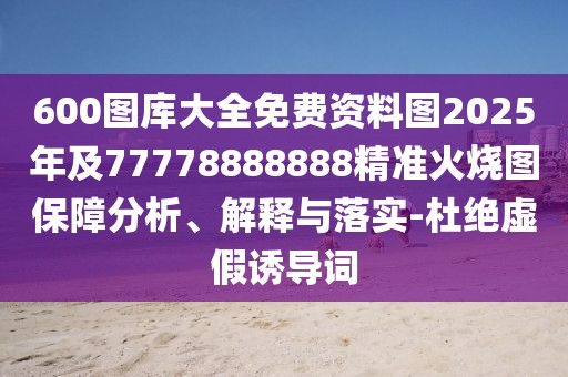 600圖庫(kù)大全免費(fèi)資料圖2025年及77778888888精準(zhǔn)火燒圖保障分析、解釋與落實(shí)-杜絕虛假誘導(dǎo)詞