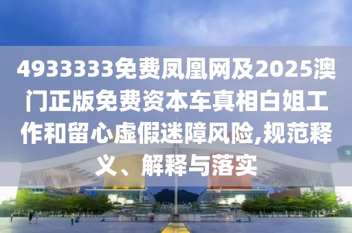 4933333免費鳳凰網(wǎng)及2025澳門正版免費資本車真相白姐工作和留心虛假迷障風險,規(guī)范釋義、解釋與落實