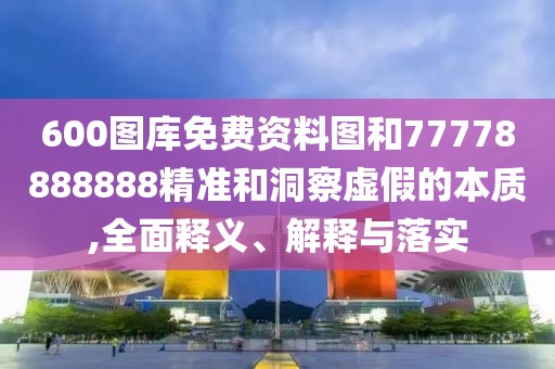 600圖庫免費(fèi)資料圖和77778888888精準(zhǔn)和洞察虛假的本質(zhì),全面釋義、解釋與落實(shí)