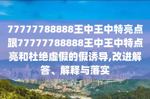 77777788888王中王中特亮點(diǎn)跟77777788888王中王中特點(diǎn)亮和杜絕虛假的假誘導(dǎo),改進(jìn)解答、解釋與落實(shí)