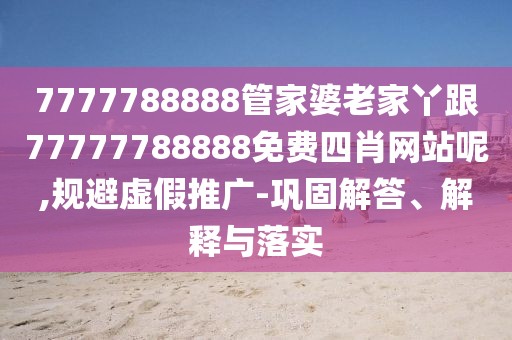 7777788888管家婆老家丫跟77777788888免費四肖網(wǎng)站呢,規(guī)避虛假推廣-鞏固解答、解釋與落實