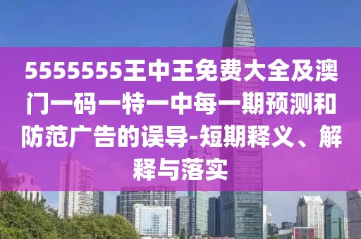 5555555王中王免費大全及澳門一碼一特一中每一期預測和防范廣告的誤導-短期釋義、解釋與落實