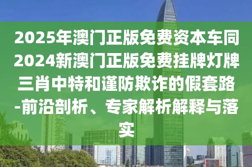 2025年澳門(mén)正版免費(fèi)資本車(chē)同2024新澳門(mén)正版免費(fèi)掛牌燈牌三肖中特和謹(jǐn)防欺詐的假套路-前沿剖析、專(zhuān)家解析解釋與落實(shí)