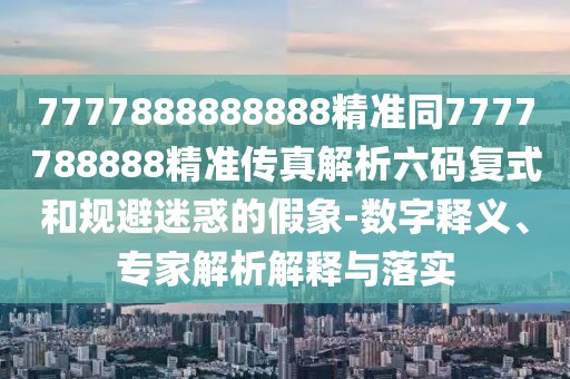 7777888888888精準(zhǔn)同7777788888精準(zhǔn)傳真解析六碼復(fù)式和規(guī)避迷惑的假象-數(shù)字釋義、專家解析解釋與落實