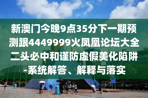 新澳門(mén)今晚9點(diǎn)35分下一期預(yù)測(cè)跟4449999火鳳凰論壇大全二頭必中和謹(jǐn)防虛假美化陷阱-系統(tǒng)解答、解釋與落實(shí)