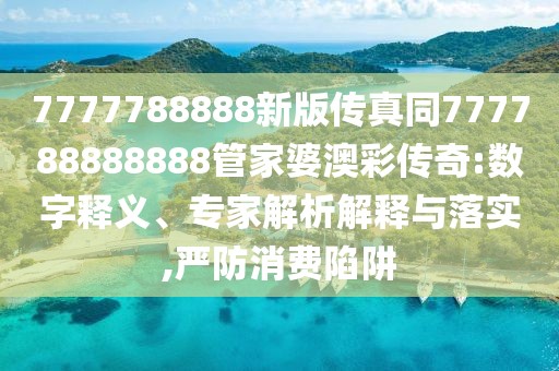7777788888新版?zhèn)髡嫱?77788888888管家婆澳彩傳奇:數(shù)字釋義、專家解析解釋與落實(shí),嚴(yán)防消費(fèi)陷阱