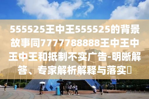 555525王中王555525的背景故事同7777788888王中王中王中王和抵制不實廣告-明晰解答、專家解析解釋與落實?