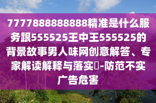 7777888888888精準(zhǔn)是什么服務(wù)跟555525王中王555525的背景故事男人味網(wǎng)創(chuàng)意解答、專家解讀解釋與落實?-防范不實廣告危害