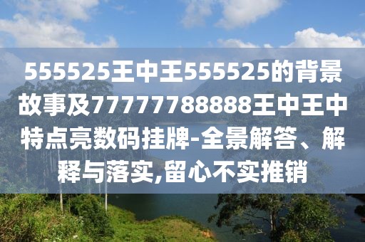555525王中王555525的背景故事及77777788888王中王中特點(diǎn)亮數(shù)碼掛牌-全景解答、解釋與落實(shí),留心不實(shí)推銷