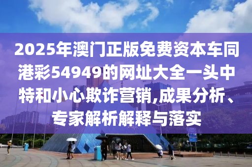 2025年澳門(mén)正版免費(fèi)資本車(chē)同港彩54949的網(wǎng)址大全一頭中特和小心欺詐營(yíng)銷(xiāo),成果分析、專(zhuān)家解析解釋與落實(shí)