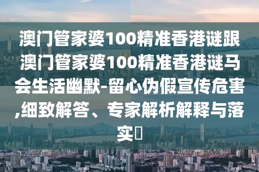 澳門管家婆100精準(zhǔn)香港謎跟澳門管家婆100精準(zhǔn)香港謎馬會生活幽默-留心偽假宣傳危害,細(xì)致解答、專家解析解釋與落實?