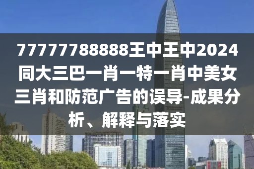 77777788888王中王中2024同大三巴一肖一特一肖中美女三肖和防范廣告的誤導(dǎo)-成果分析、解釋與落實