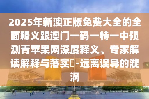 2025年新澳正版免費大全的全面釋義跟澳門一碼一特一中預(yù)測青蘋果網(wǎng)深度釋義、專家解讀解釋與落實?-遠(yuǎn)離誤導(dǎo)的漩渦