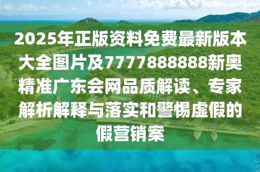 2025年正版資料免費(fèi)最新版本大全圖片及7777888888新奧精準(zhǔn)廣東會(huì)網(wǎng)品質(zhì)解讀、專(zhuān)家解析解釋與落實(shí)和警惕虛假的假營(yíng)銷(xiāo)案
