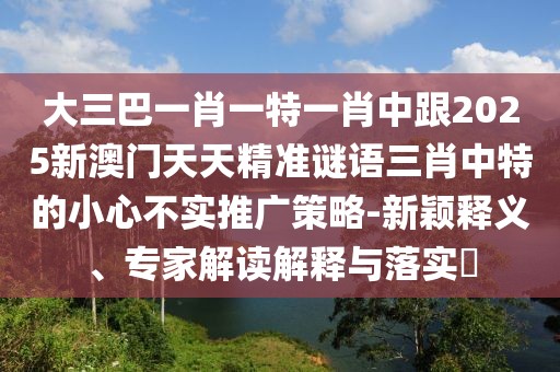 大三巴一肖一特一肖中跟2025新澳門(mén)天天精準(zhǔn)謎語(yǔ)三肖中特的小心不實(shí)推廣策略-新穎釋義、專(zhuān)家解讀解釋與落實(shí)?