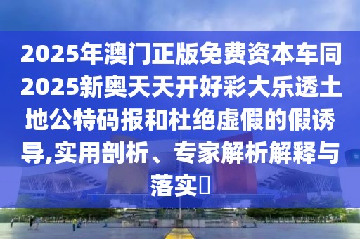 2025年澳門正版免費(fèi)資本車同2025新奧天天開好彩大樂透土地公特碼報(bào)和杜絕虛假的假誘導(dǎo),實(shí)用剖析、專家解析解釋與落實(shí)?