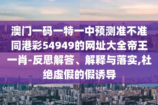 澳門一碼一特一中預(yù)測準(zhǔn)不準(zhǔn)同港彩54949的網(wǎng)址大全帝王一肖-反思解答、解釋與落實,杜絕虛假的假誘導(dǎo)