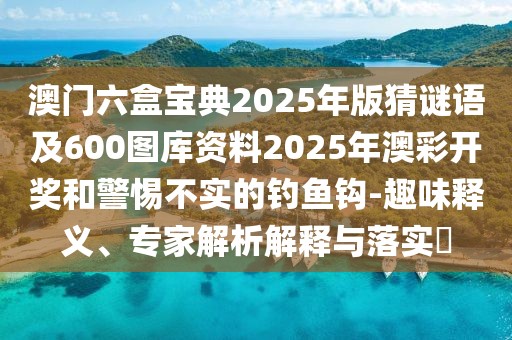 澳門六盒寶典2025年版猜謎語及600圖庫資料2025年澳彩開獎和警惕不實的釣魚鉤-趣味釋義、專家解析解釋與落實?