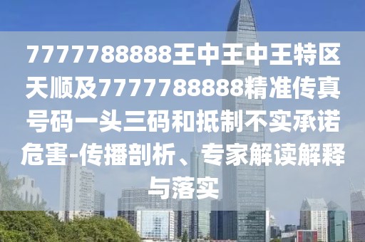 7777788888王中王中王特區(qū)天順及7777788888精準(zhǔn)傳真號碼一頭三碼和抵制不實(shí)承諾危害-傳播剖析、專家解讀解釋與落實(shí)