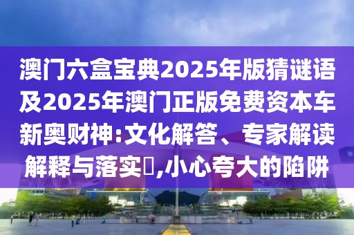 澳門六盒寶典2025年版猜謎語(yǔ)及2025年澳門正版免費(fèi)資本車新奧財(cái)神:文化解答、專家解讀解釋與落實(shí)?,小心夸大的陷阱