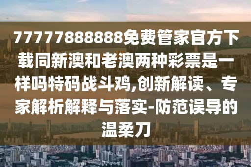 77777888888免費管家官方下載同新澳和老澳兩種彩票是一樣嗎特碼戰(zhàn)斗雞,創(chuàng)新解讀、專家解析解釋與落實-防范誤導的溫柔刀