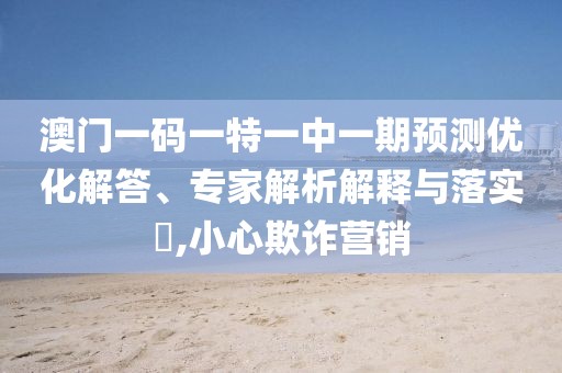 澳門(mén)一碼一特一中一期預(yù)測(cè)優(yōu)化解答、專(zhuān)家解析解釋與落實(shí)?,小心欺詐營(yíng)銷(xiāo)