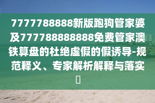 7777788888新版跑狗管家婆及777788888888免費管家澳鐵算盤的杜絕虛假的假誘導-規(guī)范釋義、專家解析解釋與落實?