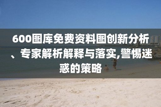 600圖庫(kù)免費(fèi)資料圖創(chuàng)新分析、專家解析解釋與落實(shí),警惕迷惑的策略