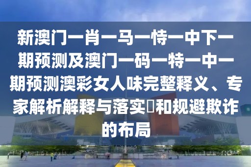 新澳門一肖一馬一恃一中下一期預(yù)測及澳門一碼一特一中一期預(yù)測澳彩女人味完整釋義、專家解析解釋與落實(shí)?和規(guī)避欺詐的布局