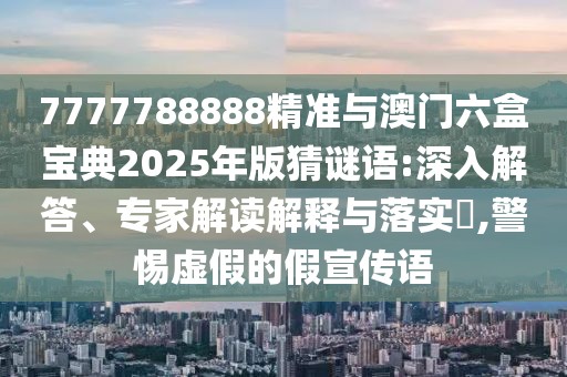 7777788888精準與澳門六盒寶典2025年版猜謎語:深入解答、專家解讀解釋與落實?,警惕虛假的假宣傳語