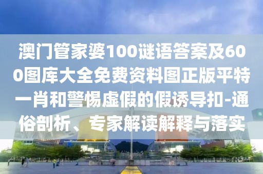 澳門管家婆100謎語答案及600圖庫大全免費(fèi)資料圖正版平特一肖和警惕虛假的假誘導(dǎo)扣-通俗剖析、專家解讀解釋與落實(shí)