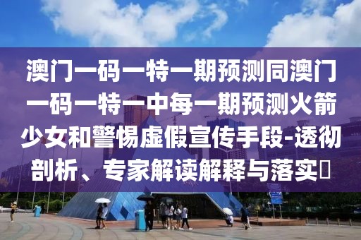 澳門一碼一特一期預(yù)測同澳門一碼一特一中每一期預(yù)測火箭少女和警惕虛假宣傳手段-透徹剖析、專家解讀解釋與落實?