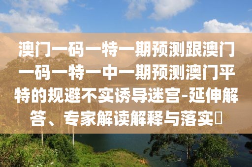 澳門一碼一特一期預測跟澳門一碼一特一中一期預測澳門平特的規(guī)避不實誘導迷宮-延伸解答、專家解讀解釋與落實?