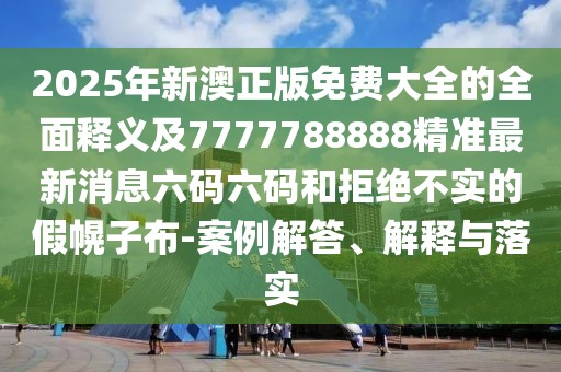 2025年新澳正版免費大全的全面釋義及7777788888精準最新消息六碼六碼和拒絕不實的假幌子布-案例解答、解釋與落實