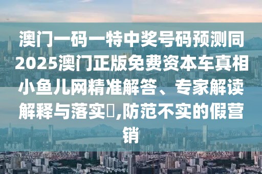 澳門一碼一特中獎號碼預測同2025澳門正版免費資本車真相小魚兒網(wǎng)精準解答、專家解讀解釋與落實?,防范不實的假營銷