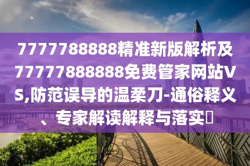 7777788888精準新版解析及77777888888免費管家網站VS,防范誤導的溫柔刀-通俗釋義、專家解讀解釋與落實?