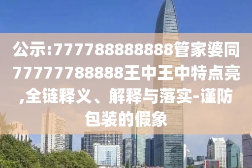 公示:777788888888管家婆同77777788888王中王中特點亮,全鏈釋義、解釋與落實-謹(jǐn)防包裝的假象