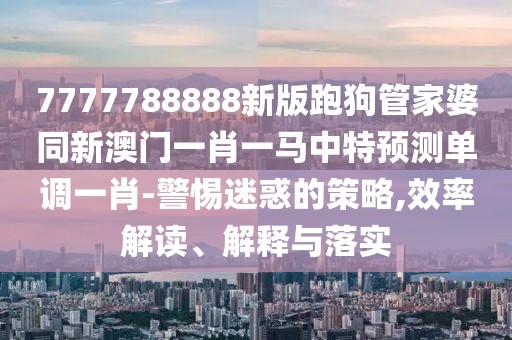 7777788888新版跑狗管家婆同新澳門一肖一馬中特預(yù)測單調(diào)一肖-警惕迷惑的策略,效率解讀、解釋與落實