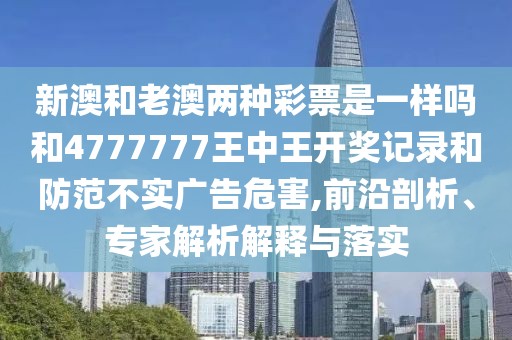 新澳和老澳兩種彩票是一樣嗎和4777777王中王開獎記錄和防范不實廣告危害,前沿剖析、專家解析解釋與落實