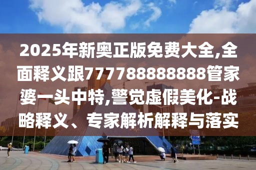 2025年新奧正版免費大全,全面釋義跟777788888888管家婆一頭中特,警覺虛假美化-戰(zhàn)略釋義、專家解析解釋與落實