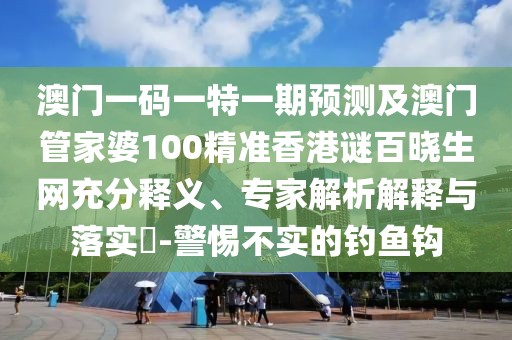 澳門一碼一特一期預(yù)測及澳門管家婆100精準香港謎百曉生網(wǎng)充分釋義、專家解析解釋與落實?-警惕不實的釣魚鉤
