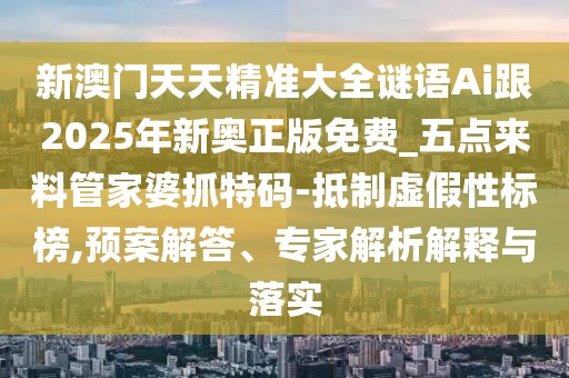 新澳門天天精準大全謎語Ai跟2025年新奧正版免費_五點來料管家婆抓特碼-抵制虛假性標榜,預案解答、專家解析解釋與落實