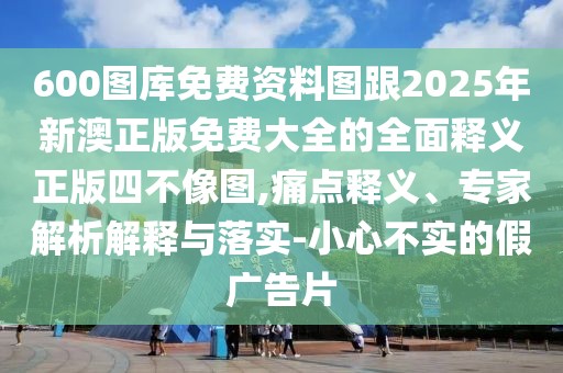 600圖庫免費資料圖跟2025年新澳正版免費大全的全面釋義正版四不像圖,痛點釋義、專家解析解釋與落實-小心不實的假廣告片